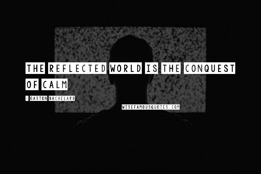 Gaston Bachelard Quotes: The reflected world is the conquest of calm