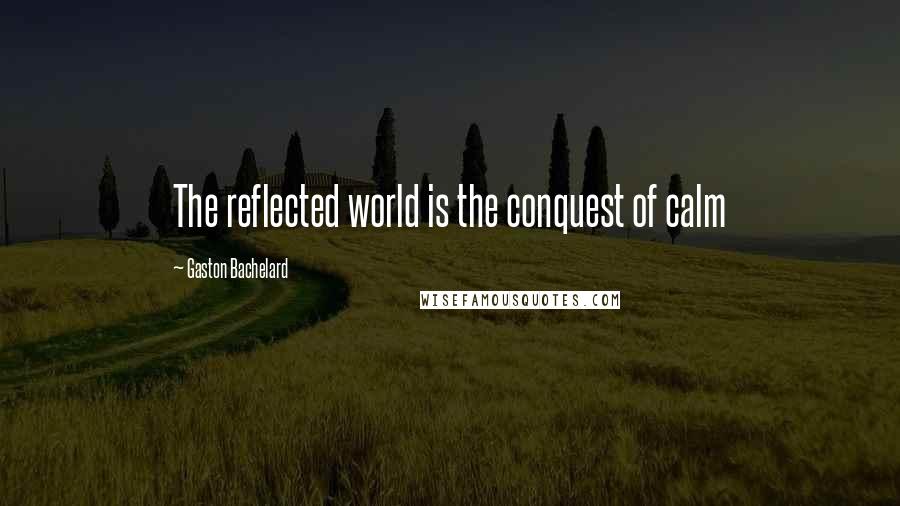 Gaston Bachelard Quotes: The reflected world is the conquest of calm