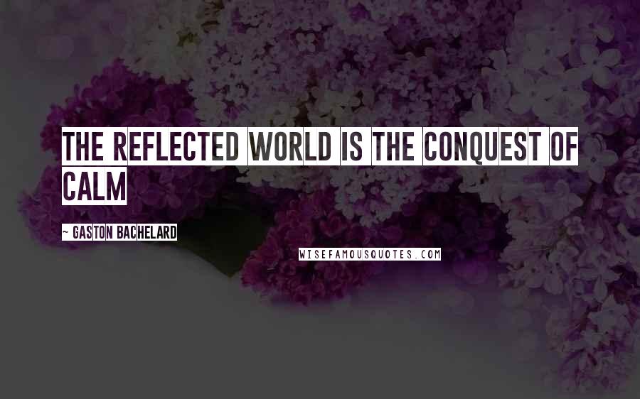 Gaston Bachelard Quotes: The reflected world is the conquest of calm