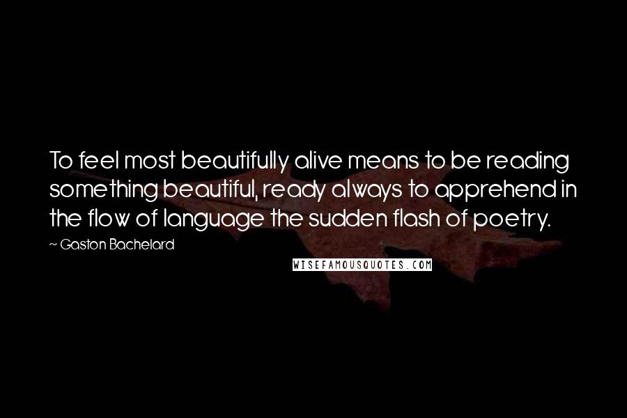 Gaston Bachelard Quotes: To feel most beautifully alive means to be reading something beautiful, ready always to apprehend in the flow of language the sudden flash of poetry.