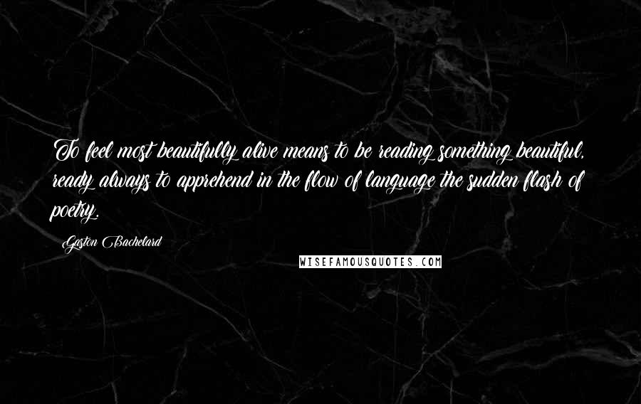 Gaston Bachelard Quotes: To feel most beautifully alive means to be reading something beautiful, ready always to apprehend in the flow of language the sudden flash of poetry.
