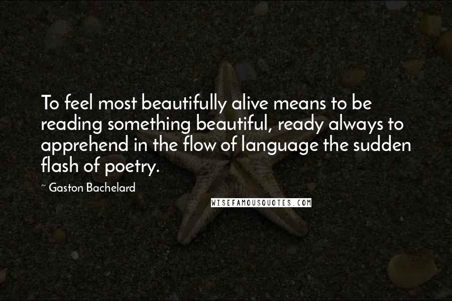 Gaston Bachelard Quotes: To feel most beautifully alive means to be reading something beautiful, ready always to apprehend in the flow of language the sudden flash of poetry.