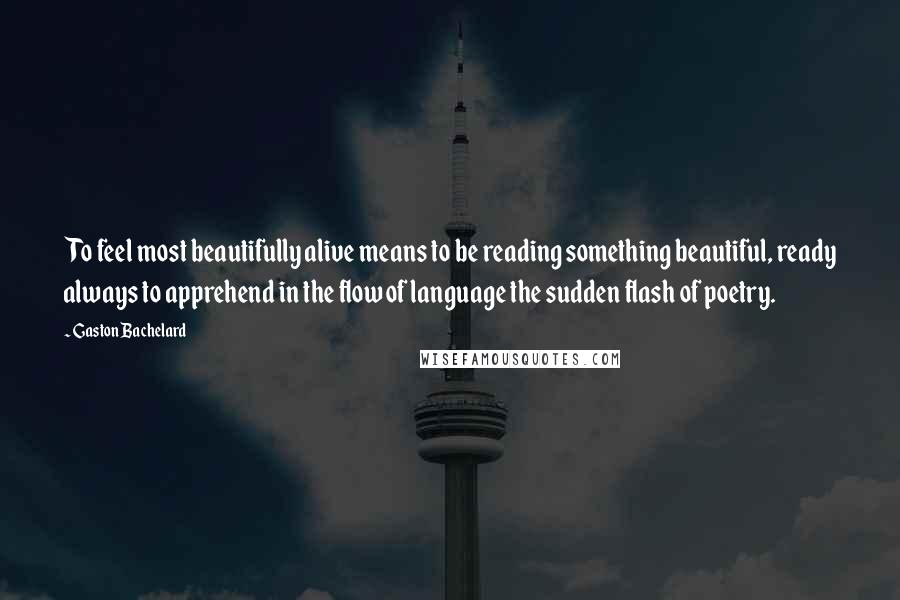 Gaston Bachelard Quotes: To feel most beautifully alive means to be reading something beautiful, ready always to apprehend in the flow of language the sudden flash of poetry.