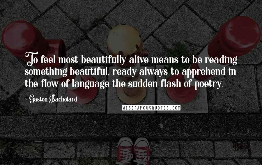 Gaston Bachelard Quotes: To feel most beautifully alive means to be reading something beautiful, ready always to apprehend in the flow of language the sudden flash of poetry.