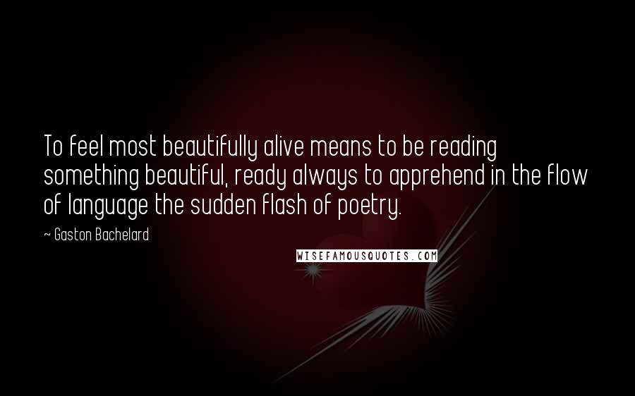Gaston Bachelard Quotes: To feel most beautifully alive means to be reading something beautiful, ready always to apprehend in the flow of language the sudden flash of poetry.