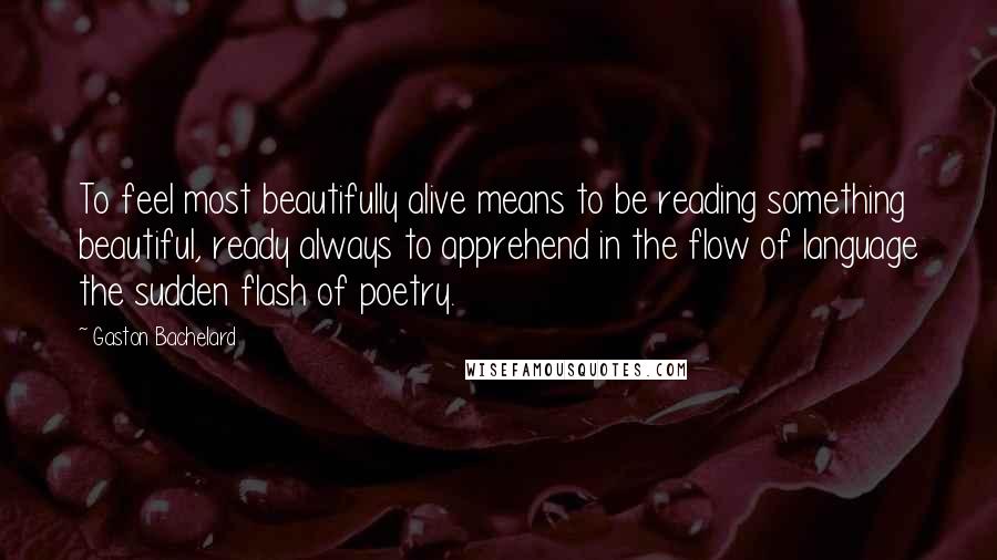 Gaston Bachelard Quotes: To feel most beautifully alive means to be reading something beautiful, ready always to apprehend in the flow of language the sudden flash of poetry.