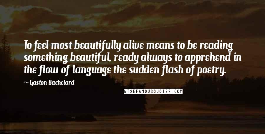 Gaston Bachelard Quotes: To feel most beautifully alive means to be reading something beautiful, ready always to apprehend in the flow of language the sudden flash of poetry.