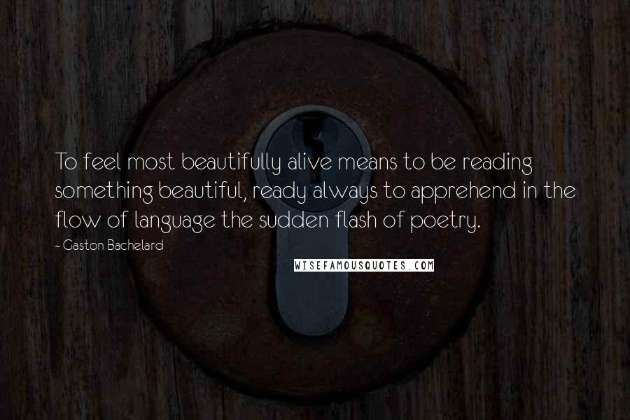 Gaston Bachelard Quotes: To feel most beautifully alive means to be reading something beautiful, ready always to apprehend in the flow of language the sudden flash of poetry.