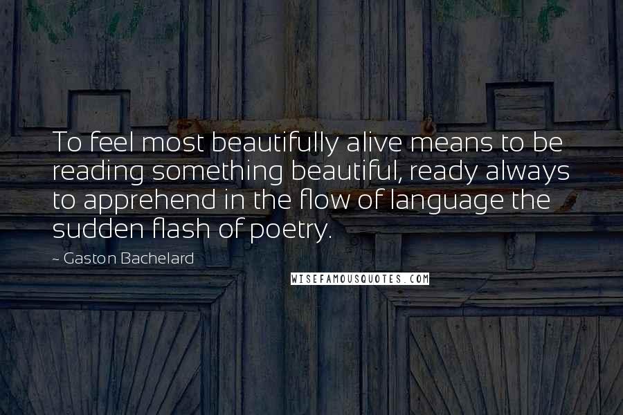 Gaston Bachelard Quotes: To feel most beautifully alive means to be reading something beautiful, ready always to apprehend in the flow of language the sudden flash of poetry.