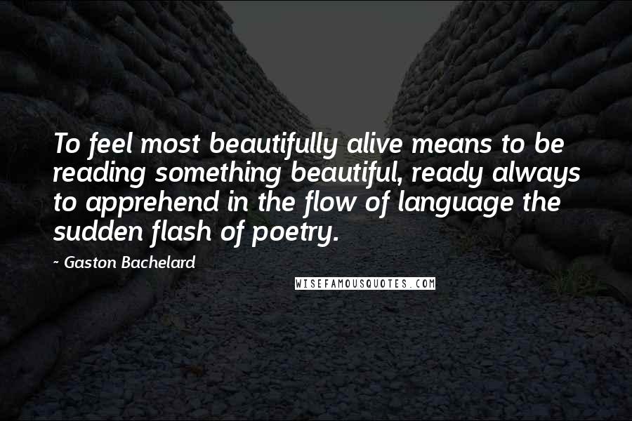 Gaston Bachelard Quotes: To feel most beautifully alive means to be reading something beautiful, ready always to apprehend in the flow of language the sudden flash of poetry.