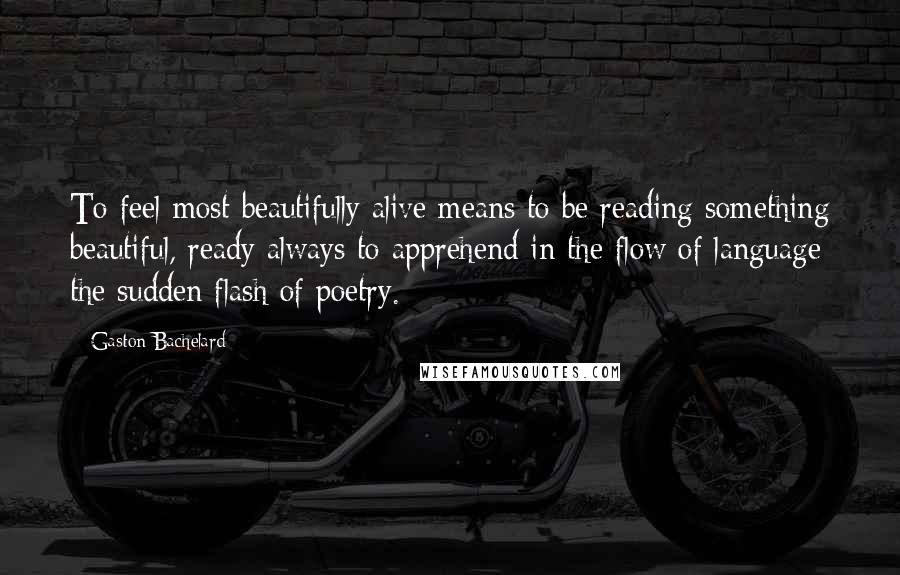 Gaston Bachelard Quotes: To feel most beautifully alive means to be reading something beautiful, ready always to apprehend in the flow of language the sudden flash of poetry.