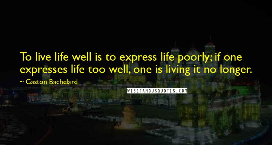 Gaston Bachelard Quotes: To live life well is to express life poorly; if one expresses life too well, one is living it no longer.