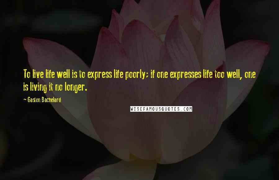 Gaston Bachelard Quotes: To live life well is to express life poorly; if one expresses life too well, one is living it no longer.