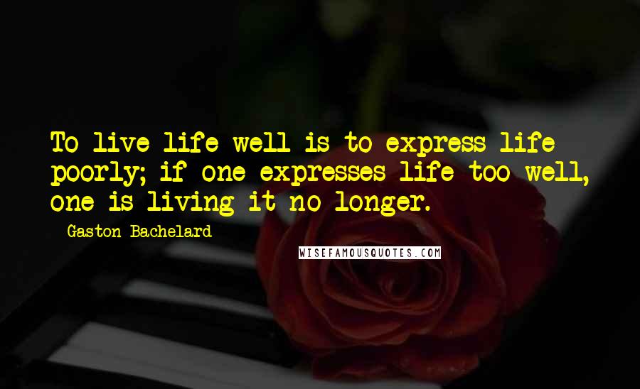 Gaston Bachelard Quotes: To live life well is to express life poorly; if one expresses life too well, one is living it no longer.