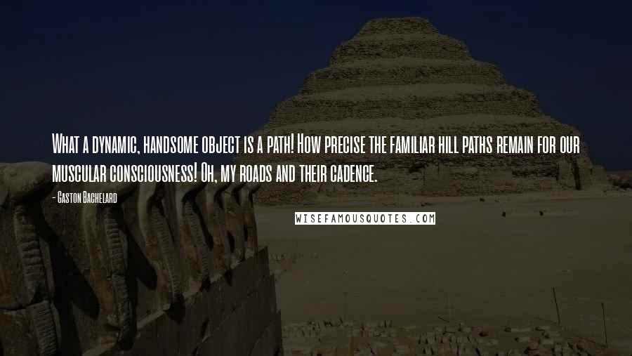 Gaston Bachelard Quotes: What a dynamic, handsome object is a path! How precise the familiar hill paths remain for our muscular consciousness! Oh, my roads and their cadence.