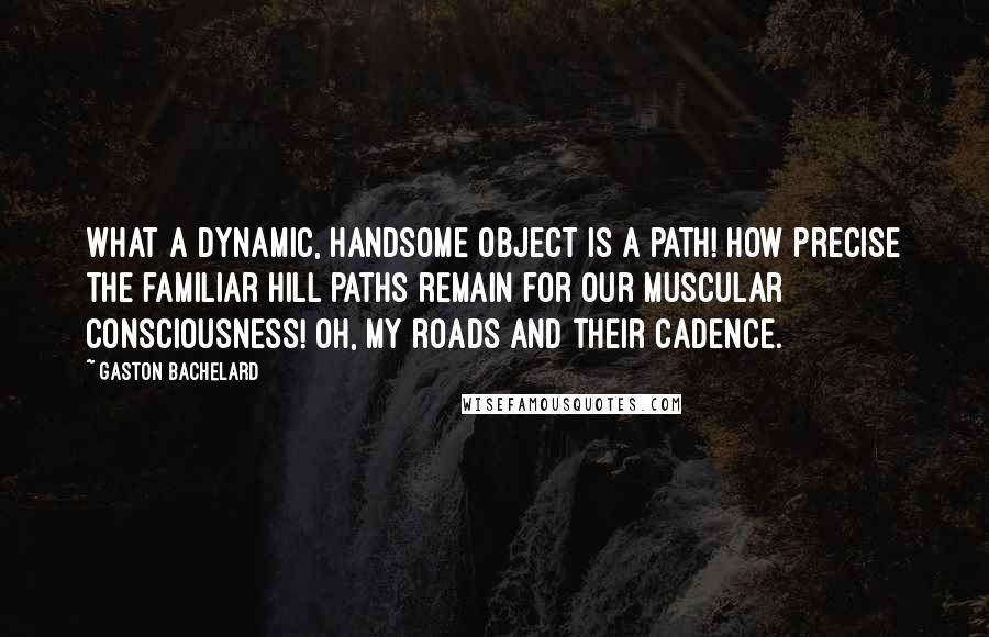 Gaston Bachelard Quotes: What a dynamic, handsome object is a path! How precise the familiar hill paths remain for our muscular consciousness! Oh, my roads and their cadence.