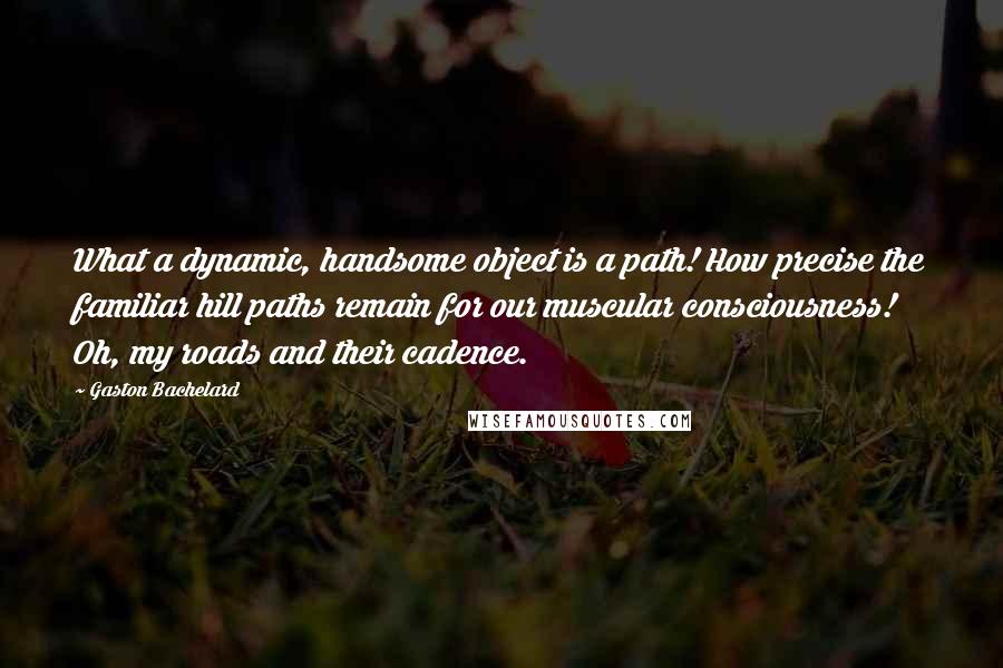 Gaston Bachelard Quotes: What a dynamic, handsome object is a path! How precise the familiar hill paths remain for our muscular consciousness! Oh, my roads and their cadence.