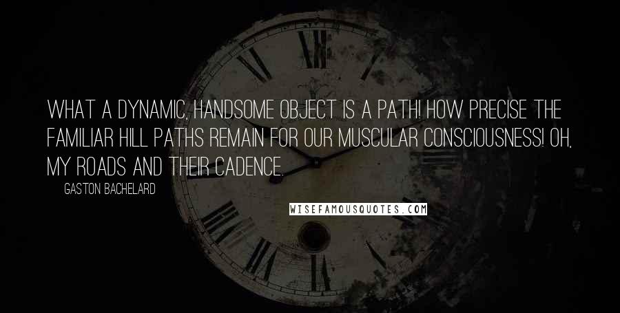 Gaston Bachelard Quotes: What a dynamic, handsome object is a path! How precise the familiar hill paths remain for our muscular consciousness! Oh, my roads and their cadence.