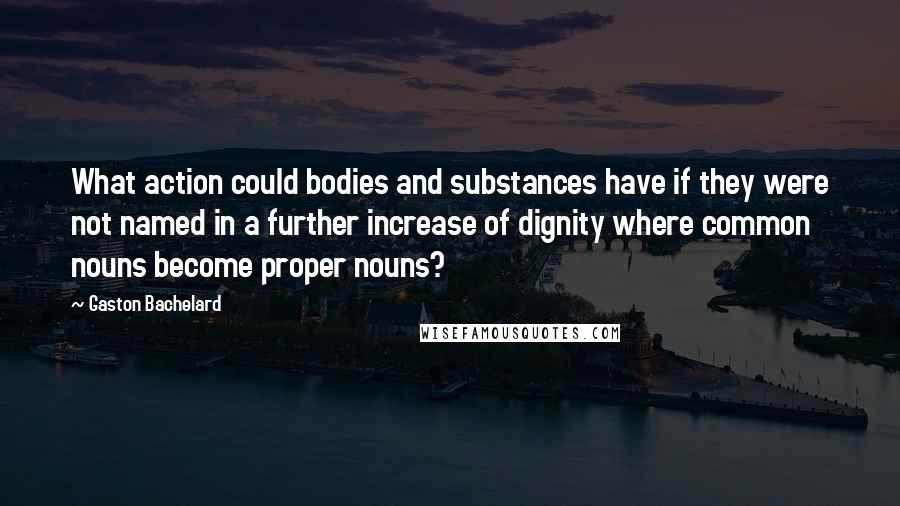 Gaston Bachelard Quotes: What action could bodies and substances have if they were not named in a further increase of dignity where common nouns become proper nouns?