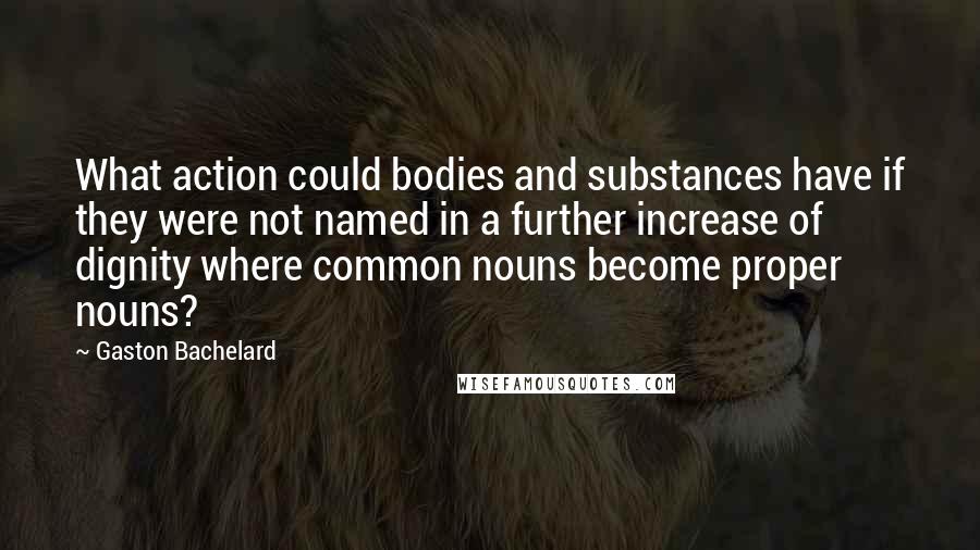 Gaston Bachelard Quotes: What action could bodies and substances have if they were not named in a further increase of dignity where common nouns become proper nouns?