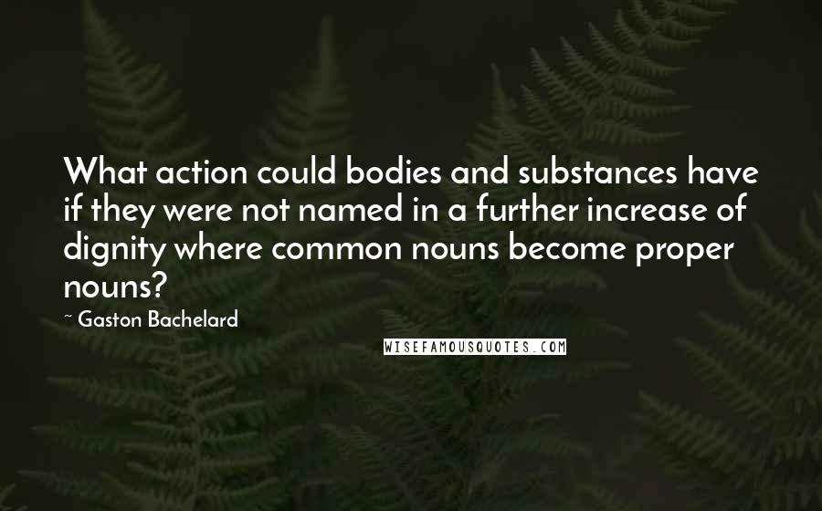 Gaston Bachelard Quotes: What action could bodies and substances have if they were not named in a further increase of dignity where common nouns become proper nouns?