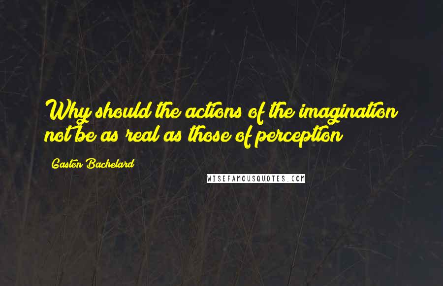 Gaston Bachelard Quotes: Why should the actions of the imagination not be as real as those of perception?