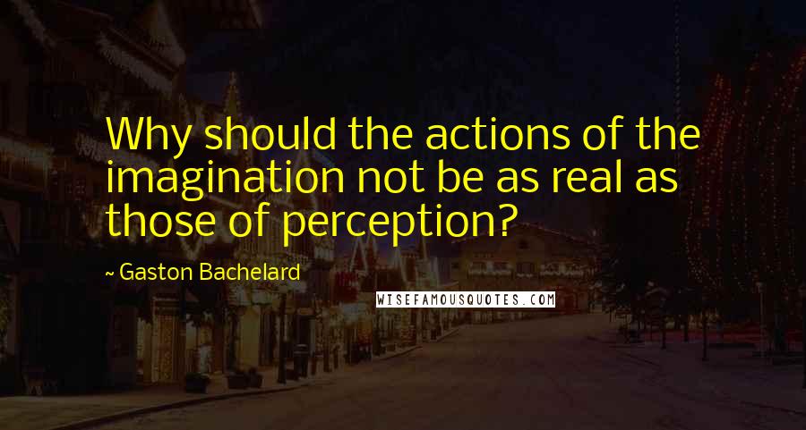 Gaston Bachelard Quotes: Why should the actions of the imagination not be as real as those of perception?