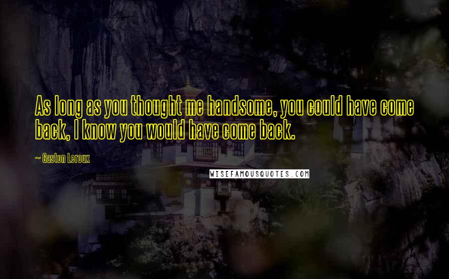 Gaston Leroux Quotes: As long as you thought me handsome, you could have come back, I know you would have come back.