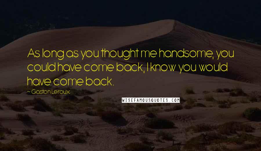 Gaston Leroux Quotes: As long as you thought me handsome, you could have come back, I know you would have come back.