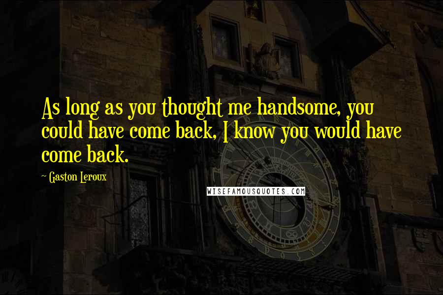 Gaston Leroux Quotes: As long as you thought me handsome, you could have come back, I know you would have come back.