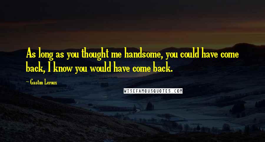 Gaston Leroux Quotes: As long as you thought me handsome, you could have come back, I know you would have come back.