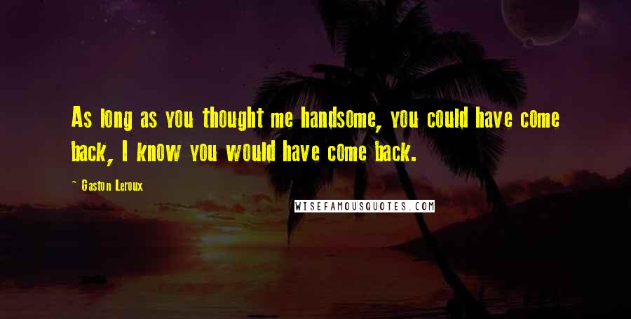 Gaston Leroux Quotes: As long as you thought me handsome, you could have come back, I know you would have come back.