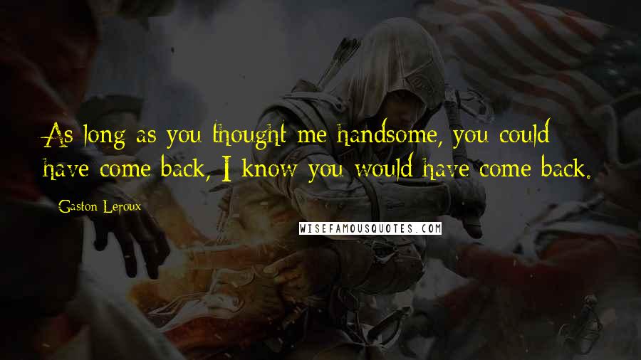 Gaston Leroux Quotes: As long as you thought me handsome, you could have come back, I know you would have come back.