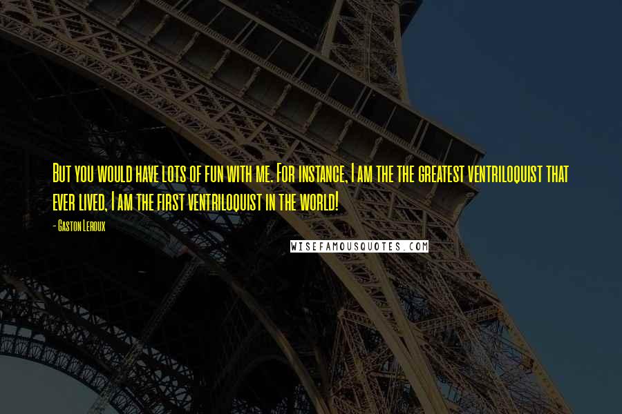 Gaston Leroux Quotes: But you would have lots of fun with me. For instance, I am the the greatest ventriloquist that ever lived, I am the first ventriloquist in the world!