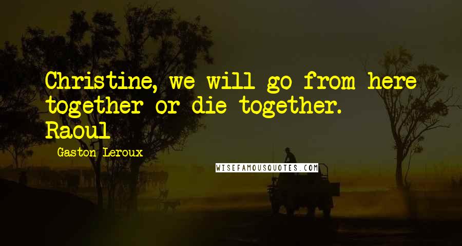 Gaston Leroux Quotes: Christine, we will go from here together or die together. ~ Raoul