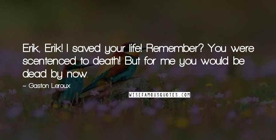 Gaston Leroux Quotes: Erik, Erik! I saved your life! Remember? You were scentenced to death! But for me you would be dead by now.