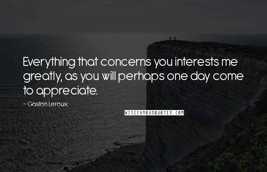 Gaston Leroux Quotes: Everything that concerns you interests me greatly, as you will perhaps one day come to appreciate.