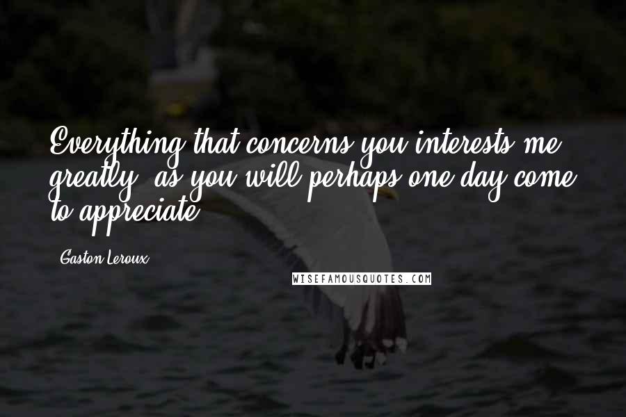 Gaston Leroux Quotes: Everything that concerns you interests me greatly, as you will perhaps one day come to appreciate.