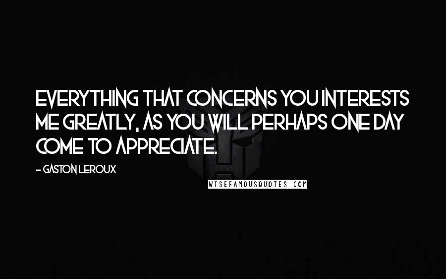 Gaston Leroux Quotes: Everything that concerns you interests me greatly, as you will perhaps one day come to appreciate.