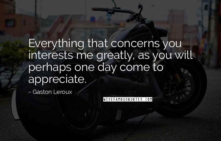 Gaston Leroux Quotes: Everything that concerns you interests me greatly, as you will perhaps one day come to appreciate.