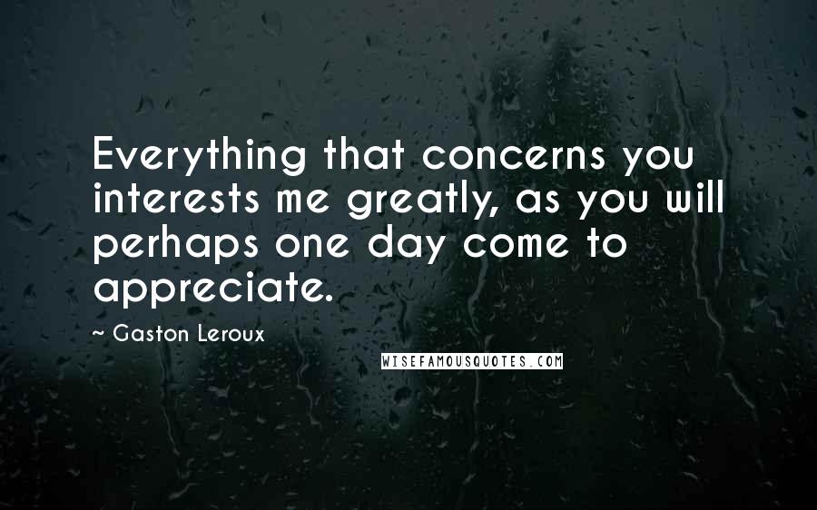 Gaston Leroux Quotes: Everything that concerns you interests me greatly, as you will perhaps one day come to appreciate.