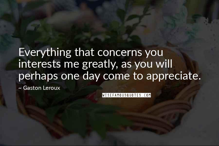 Gaston Leroux Quotes: Everything that concerns you interests me greatly, as you will perhaps one day come to appreciate.