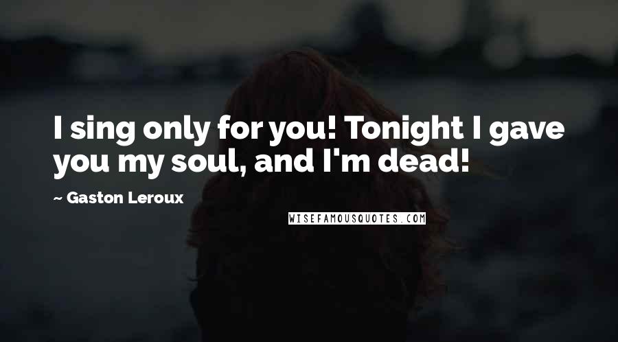 Gaston Leroux Quotes: I sing only for you! Tonight I gave you my soul, and I'm dead!