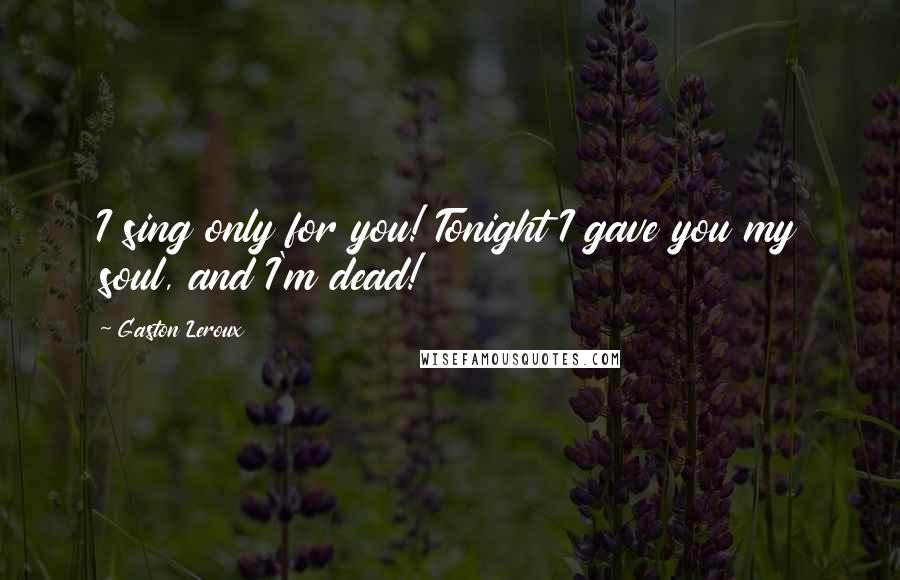 Gaston Leroux Quotes: I sing only for you! Tonight I gave you my soul, and I'm dead!