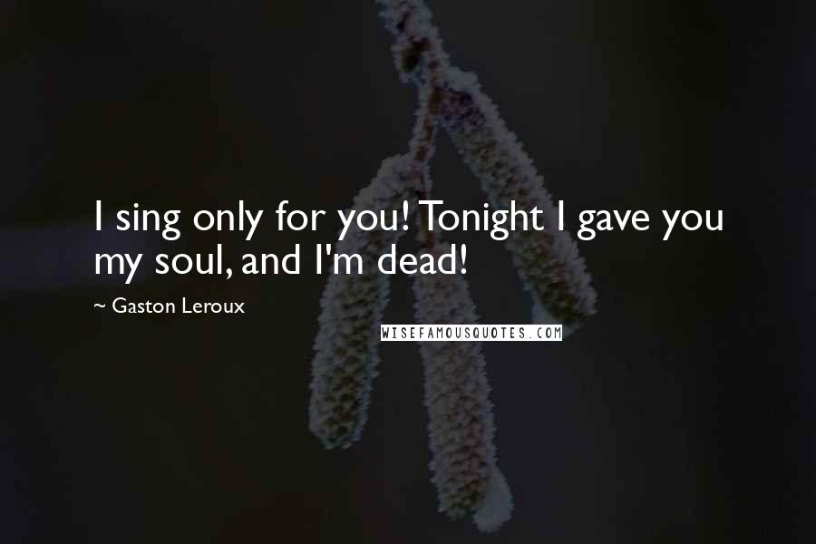 Gaston Leroux Quotes: I sing only for you! Tonight I gave you my soul, and I'm dead!