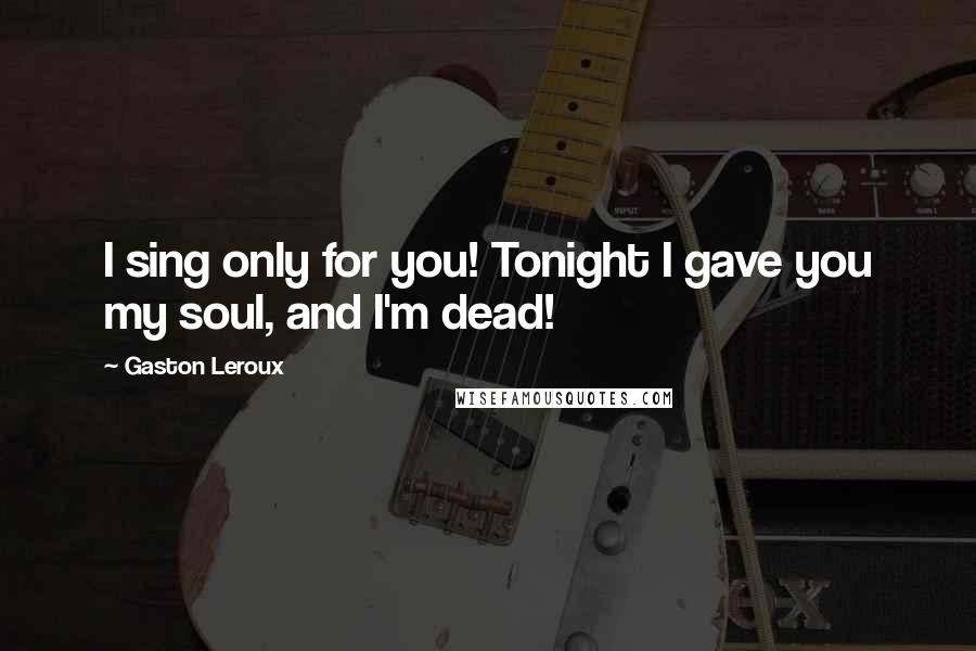 Gaston Leroux Quotes: I sing only for you! Tonight I gave you my soul, and I'm dead!