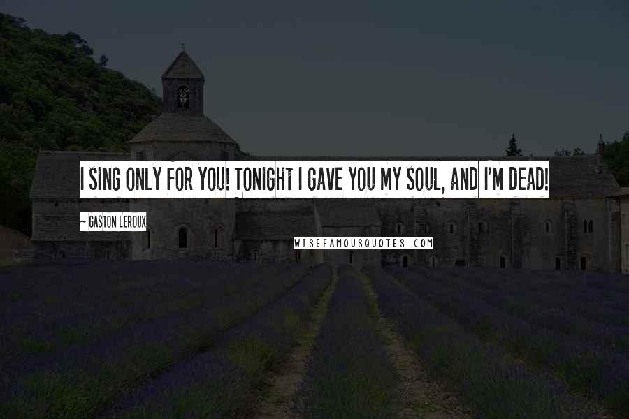 Gaston Leroux Quotes: I sing only for you! Tonight I gave you my soul, and I'm dead!