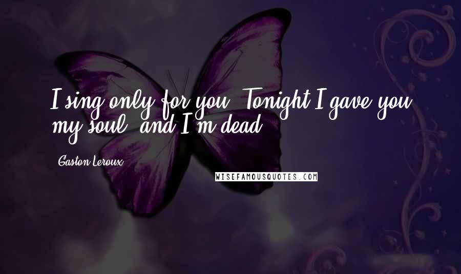 Gaston Leroux Quotes: I sing only for you! Tonight I gave you my soul, and I'm dead!