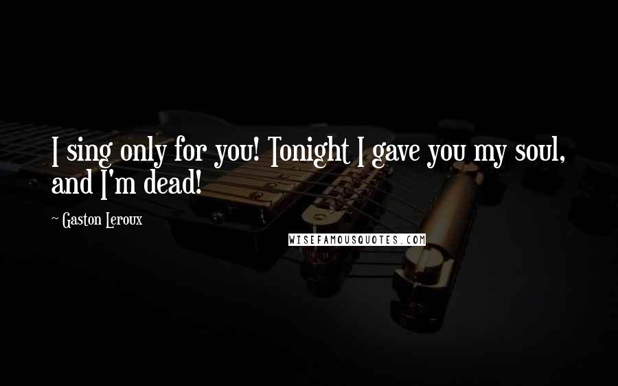 Gaston Leroux Quotes: I sing only for you! Tonight I gave you my soul, and I'm dead!