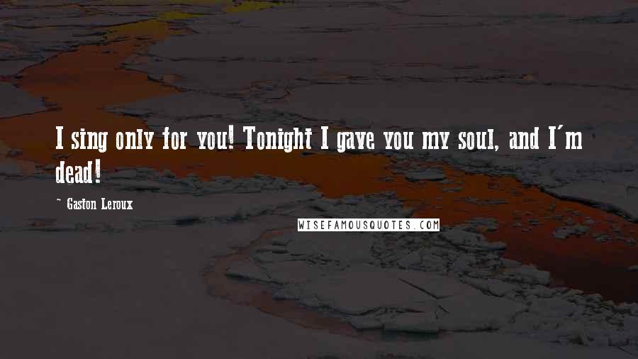 Gaston Leroux Quotes: I sing only for you! Tonight I gave you my soul, and I'm dead!